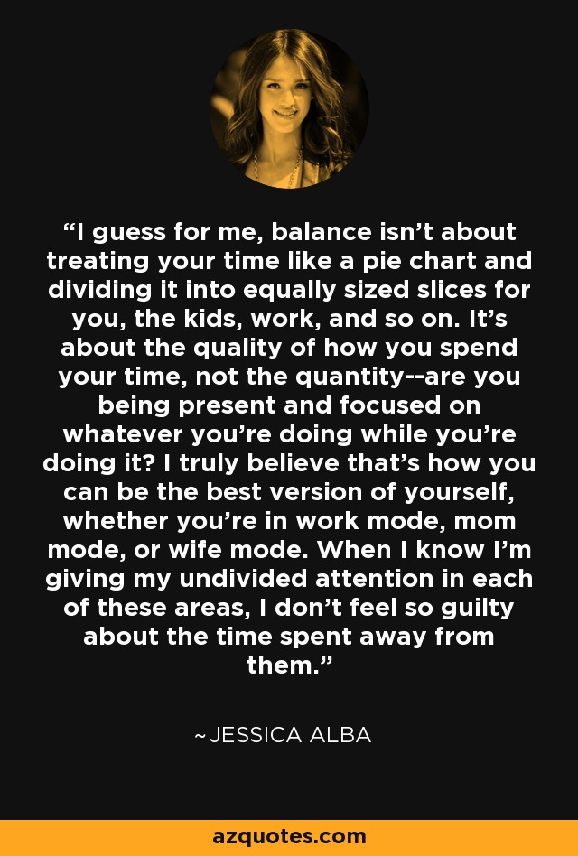 I guess for me, balance isn't about treating your time like a pie chart and dividing it into equally sized slices for you, the kids, work, and so on. It's about the quality of how you spend your time, not the quantity--are you being present and focused on whatever you're doing while you're doing it? I truly believe that's how you can be the best version of yourself, whether you're in work mode, mom mode, or wife mode. When I know I'm giving my undivided attention in each of these areas, I don't feel so guilty about the time spent away from them. - Jessica Alba