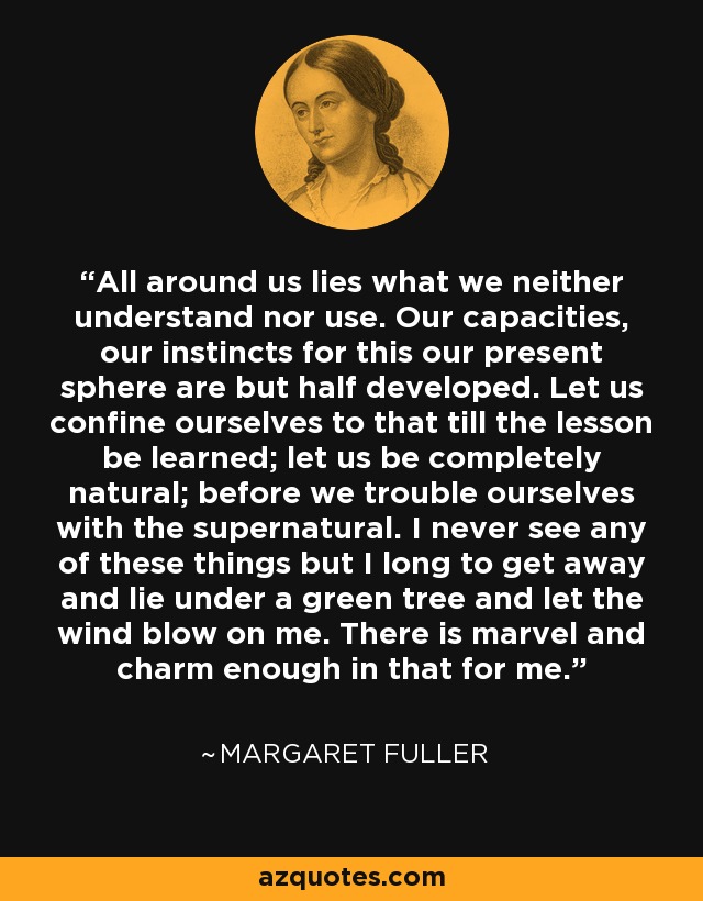 All around us lies what we neither understand nor use. Our capacities, our instincts for this our present sphere are but half developed. Let us confine ourselves to that till the lesson be learned; let us be completely natural; before we trouble ourselves with the supernatural. I never see any of these things but I long to get away and lie under a green tree and let the wind blow on me. There is marvel and charm enough in that for me. - Margaret Fuller