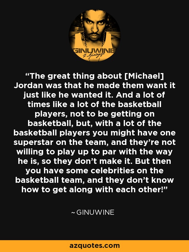 The great thing about [Michael] Jordan was that he made them want it just like he wanted it. And a lot of times like a lot of the basketball players, not to be getting on basketball, but, with a lot of the basketball players you might have one superstar on the team, and they're not willing to play up to par with the way he is, so they don't make it. But then you have some celebrities on the basketball team, and they don't know how to get along with each other! - Ginuwine