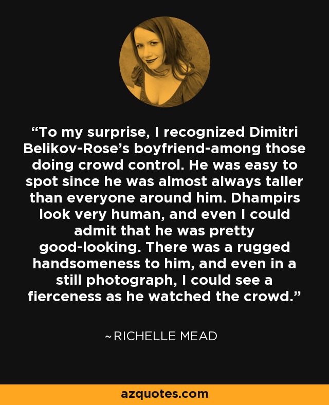 To my surprise, I recognized Dimitri Belikov-Rose's boyfriend-among those doing crowd control. He was easy to spot since he was almost always taller than everyone around him. Dhampirs look very human, and even I could admit that he was pretty good-looking. There was a rugged handsomeness to him, and even in a still photograph, I could see a fierceness as he watched the crowd. - Richelle Mead