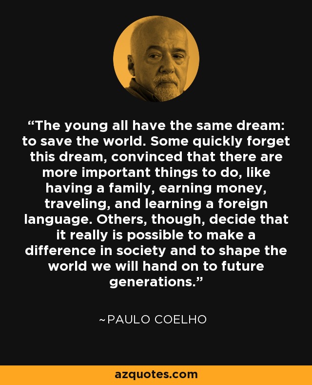 The young all have the same dream: to save the world. Some quickly forget this dream, convinced that there are more important things to do, like having a family, earning money, traveling, and learning a foreign language. Others, though, decide that it really is possible to make a difference in society and to shape the world we will hand on to future generations. - Paulo Coelho