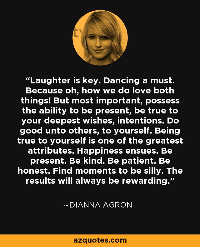 Laughter is key. Dancing a must. Because oh, how we do love both things! But most important, possess the ability to be present, be true to your deepest wishes, intentions. Do good unto others, to yourself. Being true to yourself is one of the greatest attributes. Happiness ensues. Be present. Be kind. Be patient. Be honest. Find moments to be silly. The results will always be rewarding. - Dianna Agron