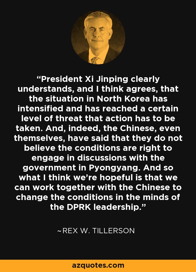President Xi Jinping clearly understands, and I think agrees, that the situation in North Korea has intensified and has reached a certain level of threat that action has to be taken. And, indeed, the Chinese, even themselves, have said that they do not believe the conditions are right to engage in discussions with the government in Pyongyang. And so what I think we're hopeful is that we can work together with the Chinese to change the conditions in the minds of the DPRK leadership. - Rex W. Tillerson
