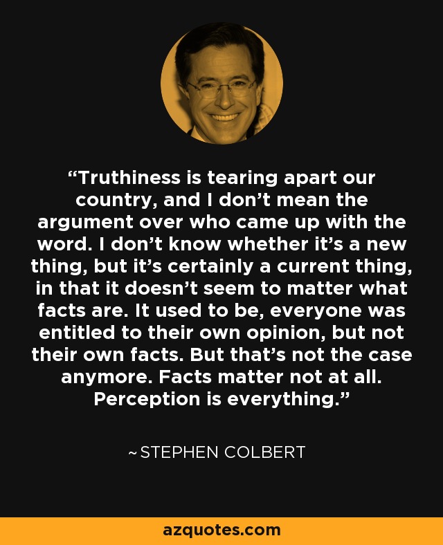 Truthiness is tearing apart our country, and I don't mean the argument over who came up with the word. I don't know whether it's a new thing, but it's certainly a current thing, in that it doesn't seem to matter what facts are. It used to be, everyone was entitled to their own opinion, but not their own facts. But that's not the case anymore. Facts matter not at all. Perception is everything. - Stephen Colbert