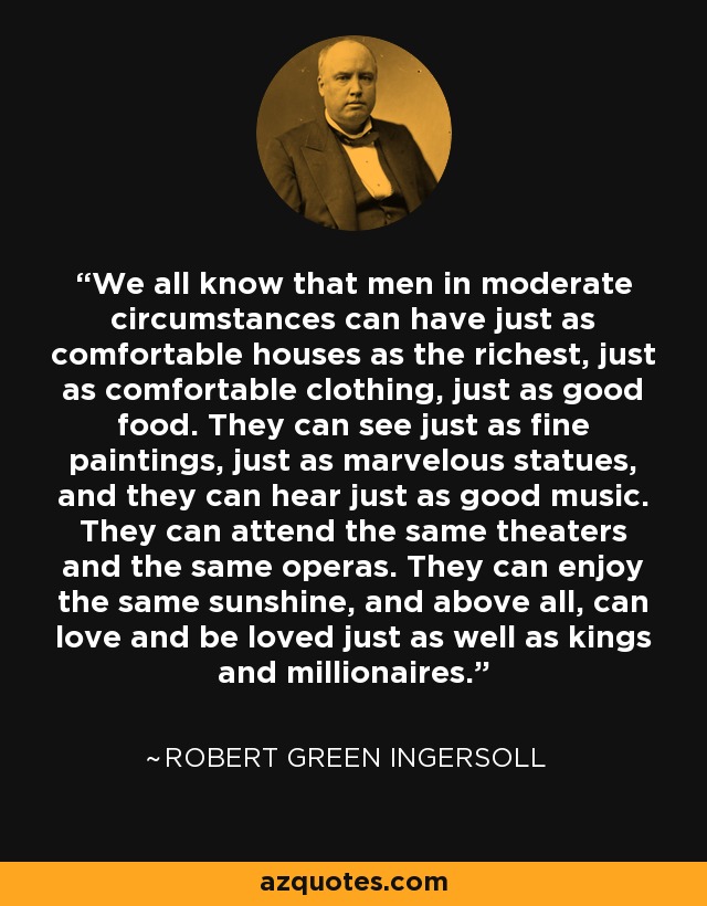 We all know that men in moderate circumstances can have just as comfortable houses as the richest, just as comfortable clothing, just as good food. They can see just as fine paintings, just as marvelous statues, and they can hear just as good music. They can attend the same theaters and the same operas. They can enjoy the same sunshine, and above all, can love and be loved just as well as kings and millionaires. - Robert Green Ingersoll