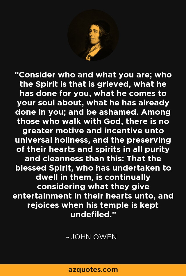 Consider who and what you are; who the Spirit is that is grieved, what he has done for you, what he comes to your soul about, what he has already done in you; and be ashamed. Among those who walk with God, there is no greater motive and incentive unto universal holiness, and the preserving of their hearts and spirits in all purity and cleanness than this: That the blessed Spirit, who has undertaken to dwell in them, is continually considering what they give entertainment in their hearts unto, and rejoices when his temple is kept undefiled. - John Owen