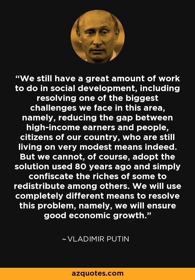 We still have a great amount of work to do in social development, including resolving one of the biggest challenges we face in this area, namely, reducing the gap between high-income earners and people, citizens of our country, who are still living on very modest means indeed. But we cannot, of course, adopt the solution used 80 years ago and simply confiscate the riches of some to redistribute among others. We will use completely different means to resolve this problem, namely, we will ensure good economic growth. - Vladimir Putin