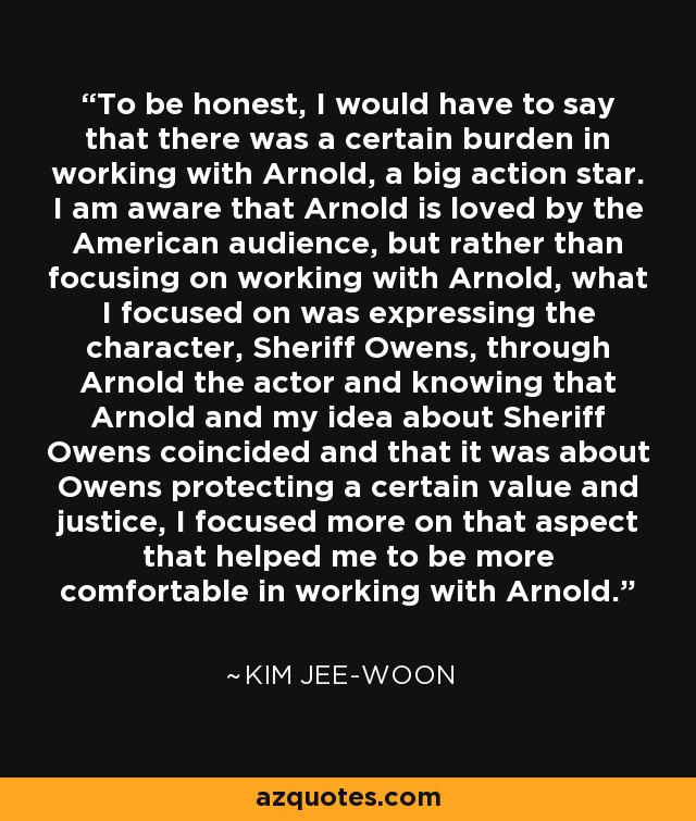 To be honest, I would have to say that there was a certain burden in working with Arnold, a big action star. I am aware that Arnold is loved by the American audience, but rather than focusing on working with Arnold, what I focused on was expressing the character, Sheriff Owens, through Arnold the actor and knowing that Arnold and my idea about Sheriff Owens coincided and that it was about Owens protecting a certain value and justice, I focused more on that aspect that helped me to be more comfortable in working with Arnold. - Kim Jee-woon