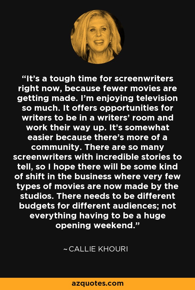 It's a tough time for screenwriters right now, because fewer movies are getting made. I'm enjoying television so much. It offers opportunities for writers to be in a writers' room and work their way up. It's somewhat easier because there's more of a community. There are so many screenwriters with incredible stories to tell, so I hope there will be some kind of shift in the business where very few types of movies are now made by the studios. There needs to be different budgets for different audiences; not everything having to be a huge opening weekend. - Callie Khouri