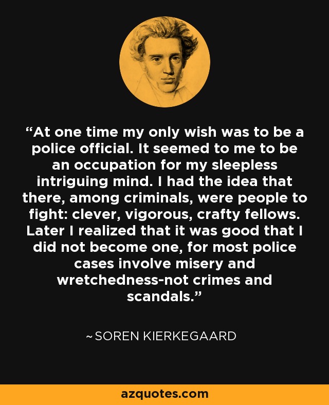 At one time my only wish was to be a police official. It seemed to me to be an occupation for my sleepless intriguing mind. I had the idea that there, among criminals, were people to fight: clever, vigorous, crafty fellows. Later I realized that it was good that I did not become one, for most police cases involve misery and wretchedness-not crimes and scandals. - Soren Kierkegaard