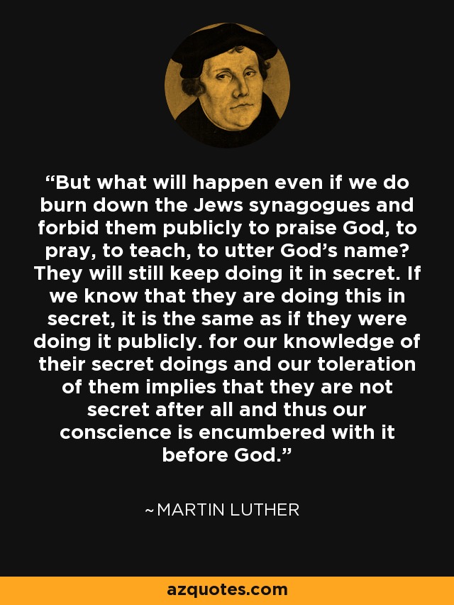 But what will happen even if we do burn down the Jews synagogues and forbid them publicly to praise God, to pray, to teach, to utter God's name? They will still keep doing it in secret. If we know that they are doing this in secret, it is the same as if they were doing it publicly. for our knowledge of their secret doings and our toleration of them implies that they are not secret after all and thus our conscience is encumbered with it before God. - Martin Luther