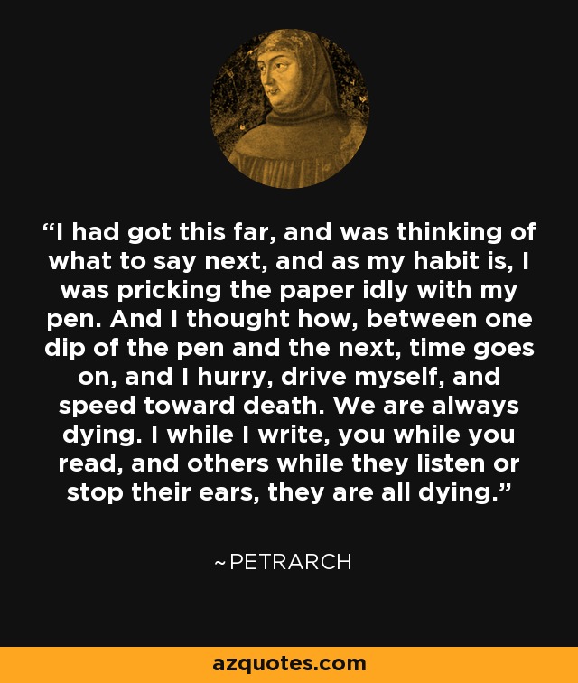I had got this far, and was thinking of what to say next, and as my habit is, I was pricking the paper idly with my pen. And I thought how, between one dip of the pen and the next, time goes on, and I hurry, drive myself, and speed toward death. We are always dying. I while I write, you while you read, and others while they listen or stop their ears, they are all dying. - Petrarch