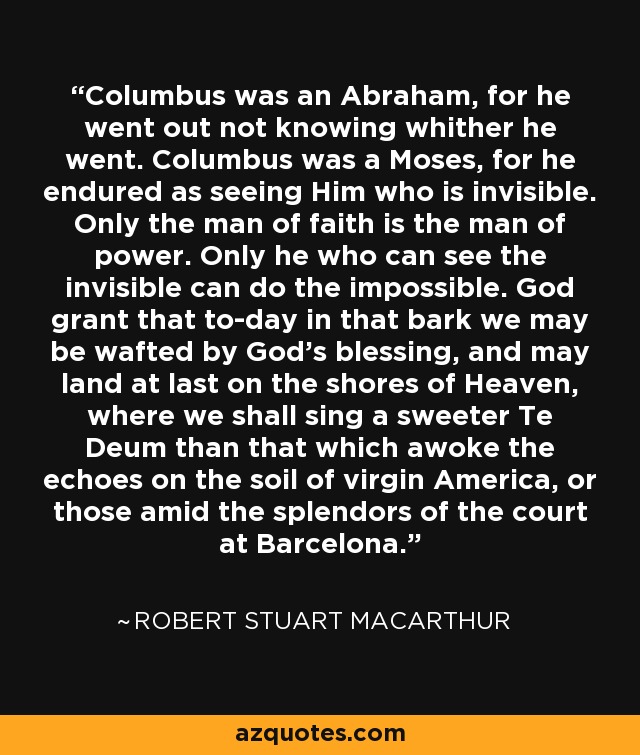 Columbus was an Abraham, for he went out not knowing whither he went. Columbus was a Moses, for he endured as seeing Him who is invisible. Only the man of faith is the man of power. Only he who can see the invisible can do the impossible. God grant that to-day in that bark we may be wafted by God's blessing, and may land at last on the shores of Heaven, where we shall sing a sweeter Te Deum than that which awoke the echoes on the soil of virgin America, or those amid the splendors of the court at Barcelona. - Robert Stuart MacArthur