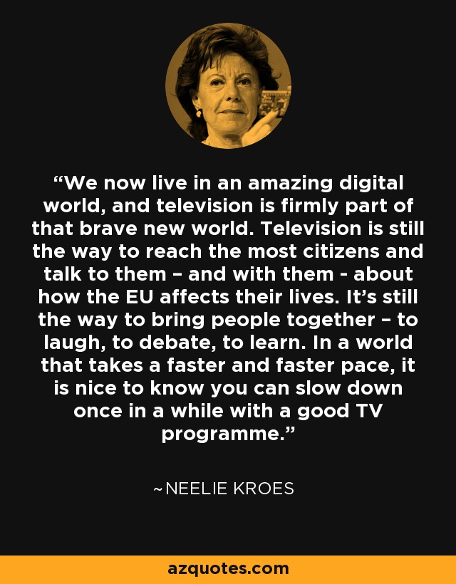 We now live in an amazing digital world, and television is firmly part of that brave new world. Television is still the way to reach the most citizens and talk to them – and with them - about how the EU affects their lives. It's still the way to bring people together – to laugh, to debate, to learn. In a world that takes a faster and faster pace, it is nice to know you can slow down once in a while with a good TV programme. - Neelie Kroes