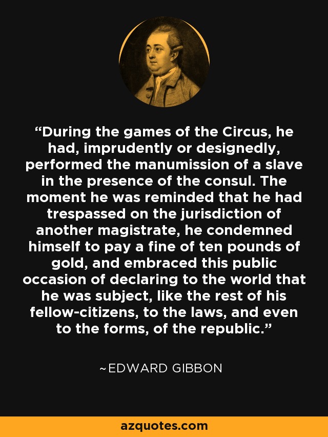 During the games of the Circus, he had, imprudently or designedly, performed the manumission of a slave in the presence of the consul. The moment he was reminded that he had trespassed on the jurisdiction of another magistrate, he condemned himself to pay a fine of ten pounds of gold, and embraced this public occasion of declaring to the world that he was subject, like the rest of his fellow-citizens, to the laws, and even to the forms, of the republic. - Edward Gibbon