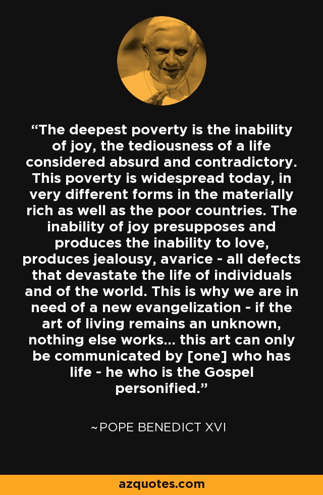 The deepest poverty is the inability of joy, the tediousness of a life considered absurd and contradictory. This poverty is widespread today, in very different forms in the materially rich as well as the poor countries. The inability of joy presupposes and produces the inability to love, produces jealousy, avarice - all defects that devastate the life of individuals and of the world. This is why we are in need of a new evangelization - if the art of living remains an unknown, nothing else works... this art can only be communicated by [one] who has life - he who is the Gospel personified. - Pope Benedict XVI