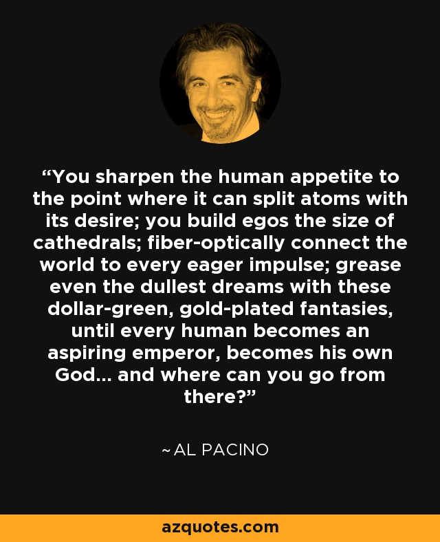 You sharpen the human appetite to the point where it can split atoms with its desire; you build egos the size of cathedrals; fiber-optically connect the world to every eager impulse; grease even the dullest dreams with these dollar-green, gold-plated fantasies, until every human becomes an aspiring emperor, becomes his own God... and where can you go from there? - Al Pacino