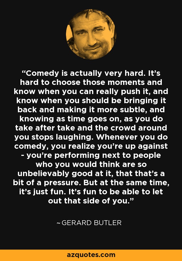 Comedy is actually very hard. It's hard to choose those moments and know when you can really push it, and know when you should be bringing it back and making it more subtle, and knowing as time goes on, as you do take after take and the crowd around you stops laughing. Whenever you do comedy, you realize you're up against - you're performing next to people who you would think are so unbelievably good at it, that that's a bit of a pressure. But at the same time, it's just fun. It's fun to be able to let out that side of you. - Gerard Butler