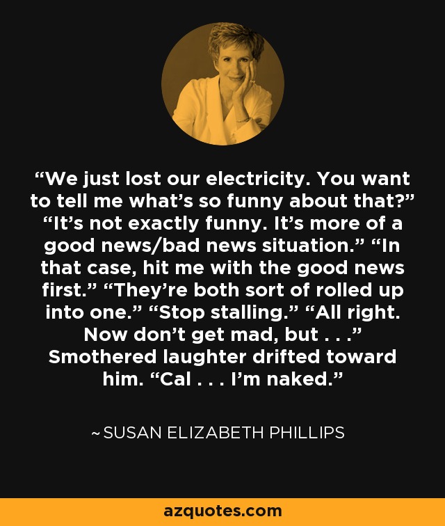 We just lost our electricity. You want to tell me what’s so funny about that?” “It’s not exactly funny. It’s more of a good news/bad news situation.” “In that case, hit me with the good news first.” “They’re both sort of rolled up into one.” “Stop stalling.” “All right. Now don’t get mad, but . . .” Smothered laughter drifted toward him. “Cal . . . I’m naked. - Susan Elizabeth Phillips