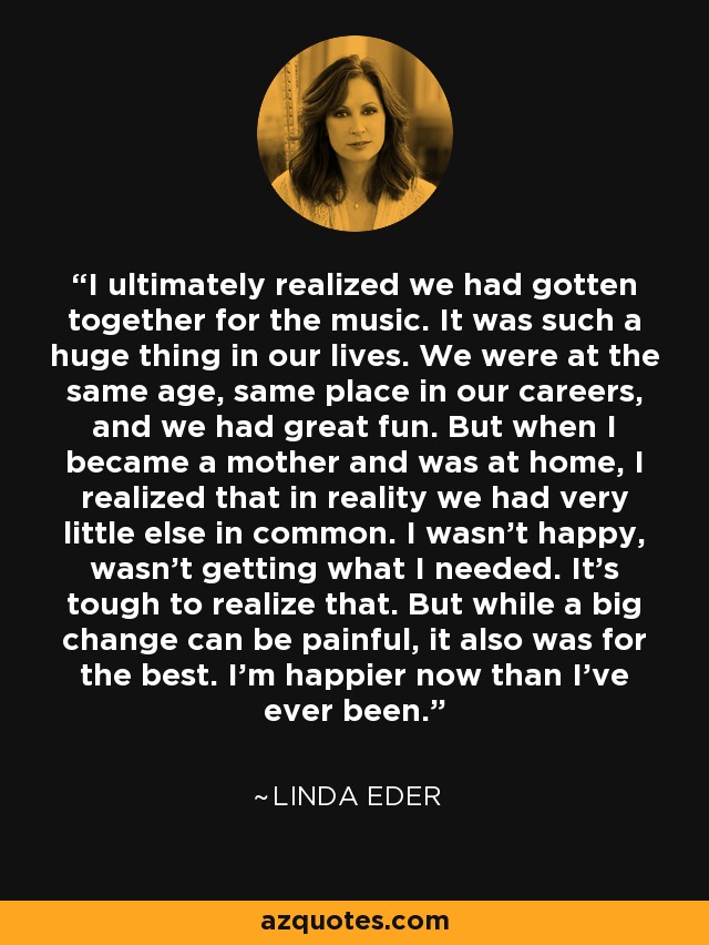 I ultimately realized we had gotten together for the music. It was such a huge thing in our lives. We were at the same age, same place in our careers, and we had great fun. But when I became a mother and was at home, I realized that in reality we had very little else in common. I wasn't happy, wasn't getting what I needed. It's tough to realize that. But while a big change can be painful, it also was for the best. I'm happier now than I've ever been. - Linda Eder