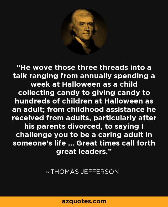 He wove those three threads into a talk ranging from annually spending a week at Halloween as a child collecting candy to giving candy to hundreds of children at Halloween as an adult; from childhood assistance he received from adults, particularly after his parents divorced, to saying I challenge you to be a caring adult in someone's life ... Great times call forth great leaders. - Thomas Jefferson