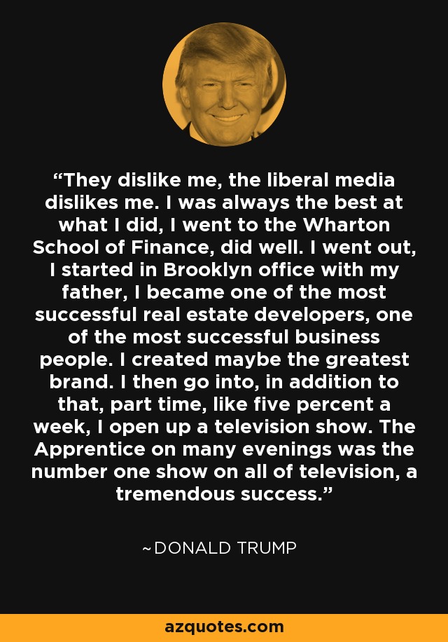 They dislike me, the liberal media dislikes me. I was always the best at what I did, I went to the Wharton School of Finance, did well. I went out, I started in Brooklyn office with my father, I became one of the most successful real estate developers, one of the most successful business people. I created maybe the greatest brand. I then go into, in addition to that, part time, like five percent a week, I open up a television show. The Apprentice on many evenings was the number one show on all of television, a tremendous success. - Donald Trump