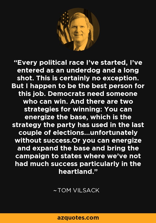 Every political race I've started, I've entered as an underdog and a long shot. This is certainly no exception. But I happen to be the best person for this job. Democrats need someone who can win. And there are two strategies for winning: You can energize the base, which is the strategy the party has used in the last couple of elections...unfortunately without success.Or you can energize and expand the base and bring the campaign to states where we've not had much success particularly in the heartland. - Tom Vilsack