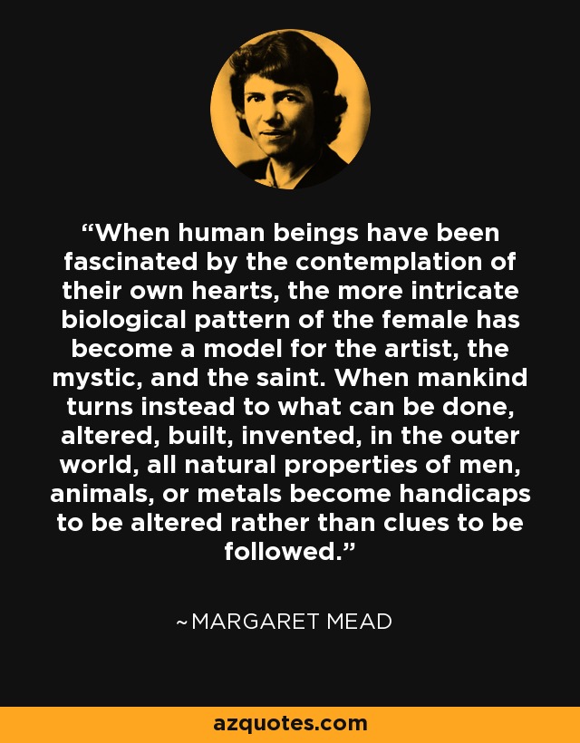 When human beings have been fascinated by the contemplation of their own hearts, the more intricate biological pattern of the female has become a model for the artist, the mystic, and the saint. When mankind turns instead to what can be done, altered, built, invented, in the outer world, all natural properties of men, animals, or metals become handicaps to be altered rather than clues to be followed. - Margaret Mead