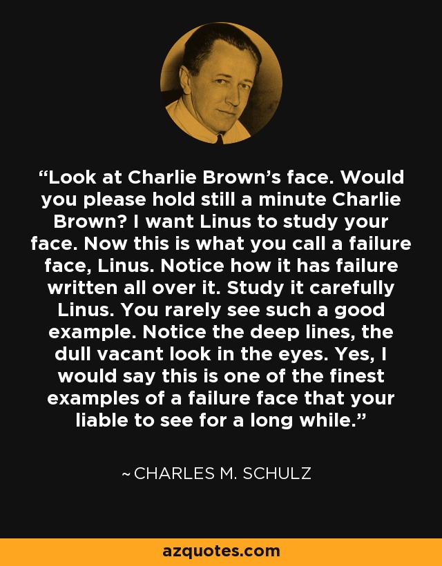 Look at Charlie Brown's face. Would you please hold still a minute Charlie Brown? I want Linus to study your face. Now this is what you call a failure face, Linus. Notice how it has failure written all over it. Study it carefully Linus. You rarely see such a good example. Notice the deep lines, the dull vacant look in the eyes. Yes, I would say this is one of the finest examples of a failure face that your liable to see for a long while. - Charles M. Schulz