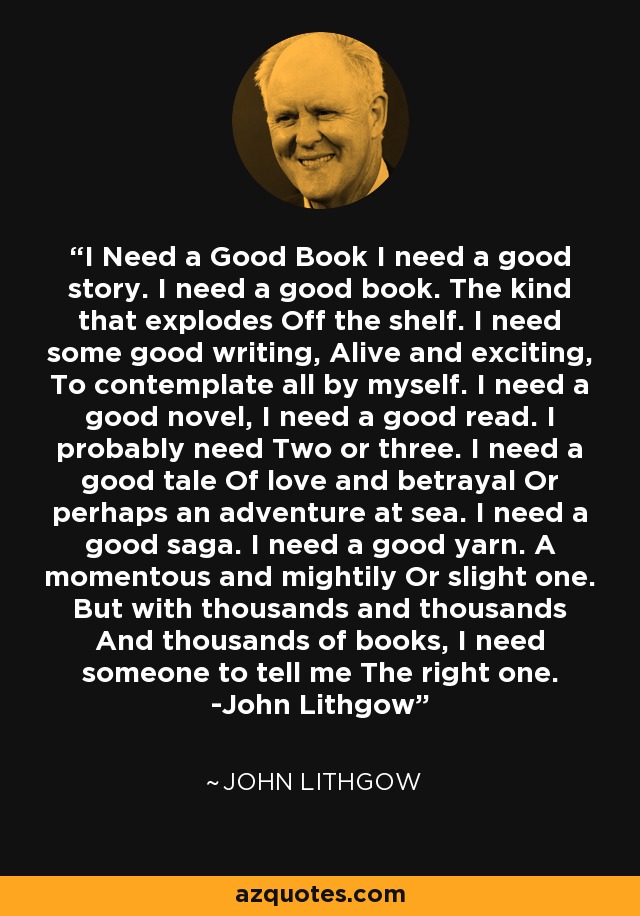 I Need a Good Book I need a good story. I need a good book. The kind that explodes Off the shelf. I need some good writing, Alive and exciting, To contemplate all by myself. I need a good novel, I need a good read. I probably need Two or three. I need a good tale Of love and betrayal Or perhaps an adventure at sea. I need a good saga. I need a good yarn. A momentous and mightily Or slight one. But with thousands and thousands And thousands of books, I need someone to tell me The right one. -John Lithgow - John Lithgow