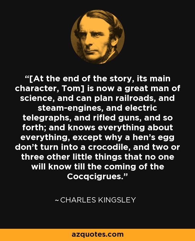 [At the end of the story, its main character, Tom] is now a great man of science, and can plan railroads, and steam-engines, and electric telegraphs, and rifled guns, and so forth; and knows everything about everything, except why a hen's egg don't turn into a crocodile, and two or three other little things that no one will know till the coming of the Cocqcigrues. - Charles Kingsley