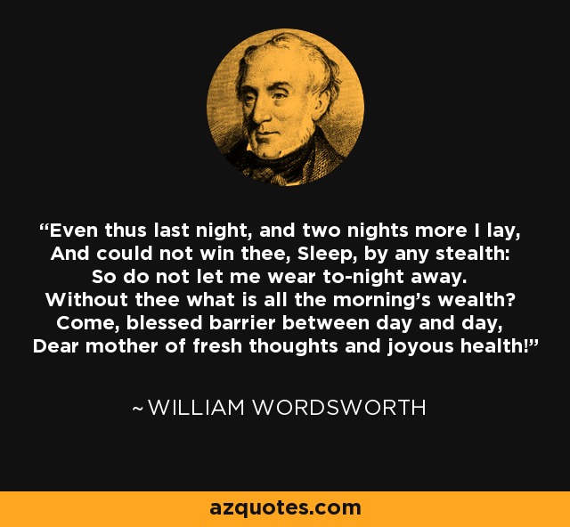 Even thus last night, and two nights more I lay, And could not win thee, Sleep, by any stealth: So do not let me wear to-night away. Without thee what is all the morning's wealth? Come, blessed barrier between day and day, Dear mother of fresh thoughts and joyous health! - William Wordsworth