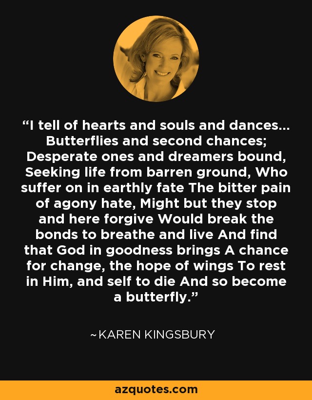 I tell of hearts and souls and dances... Butterflies and second chances; Desperate ones and dreamers bound, Seeking life from barren ground, Who suffer on in earthly fate The bitter pain of agony hate, Might but they stop and here forgive Would break the bonds to breathe and live And find that God in goodness brings A chance for change, the hope of wings To rest in Him, and self to die And so become a butterfly. - Karen Kingsbury