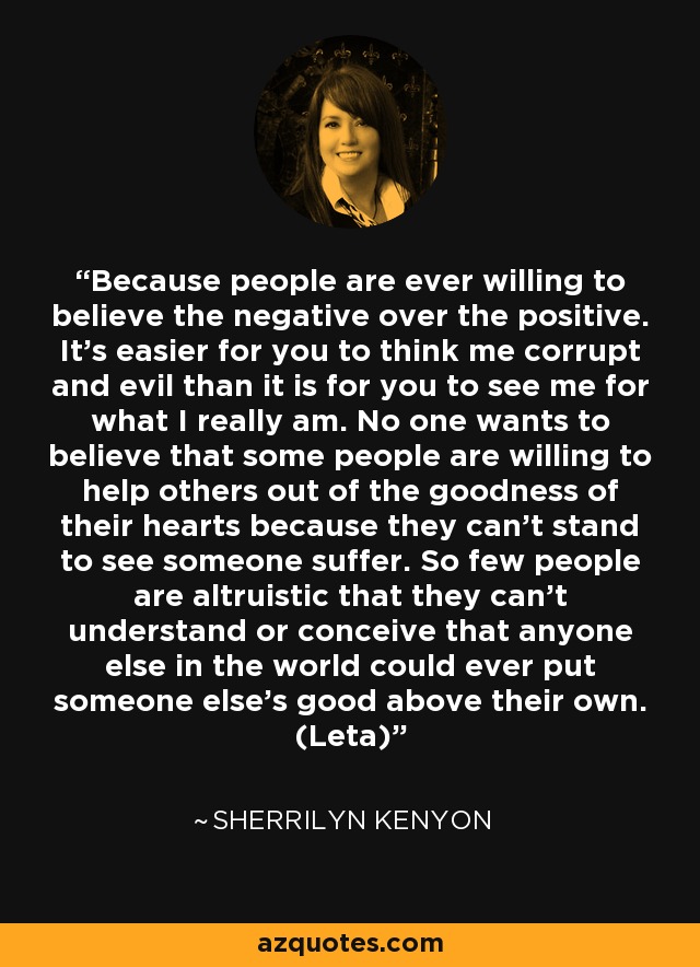 Because people are ever willing to believe the negative over the positive. It’s easier for you to think me corrupt and evil than it is for you to see me for what I really am. No one wants to believe that some people are willing to help others out of the goodness of their hearts because they can’t stand to see someone suffer. So few people are altruistic that they can’t understand or conceive that anyone else in the world could ever put someone else’s good above their own. (Leta) - Sherrilyn Kenyon