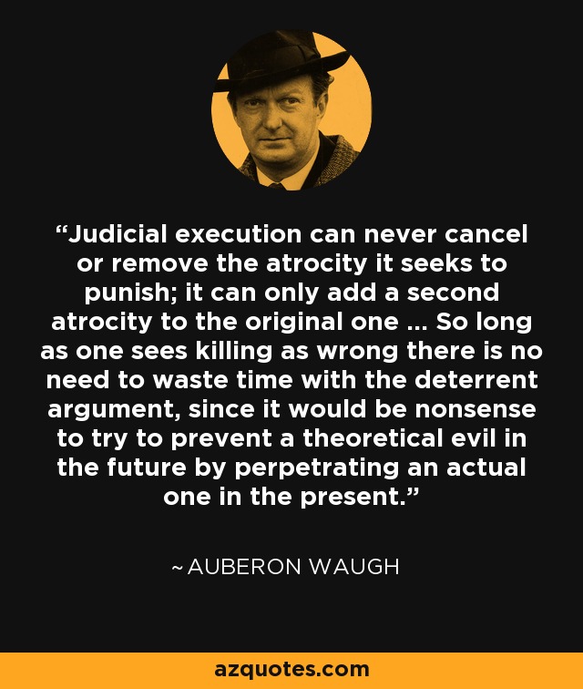 Judicial execution can never cancel or remove the atrocity it seeks to punish; it can only add a second atrocity to the original one ... So long as one sees killing as wrong there is no need to waste time with the deterrent argument, since it would be nonsense to try to prevent a theoretical evil in the future by perpetrating an actual one in the present. - Auberon Waugh