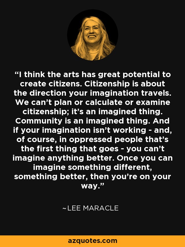 I think the arts has great potential to create citizens. Citizenship is about the direction your imagination travels. We can't plan or calculate or examine citizenship; it's an imagined thing. Community is an imagined thing. And if your imagination isn't working - and, of course, in oppressed people that's the first thing that goes - you can't imagine anything better. Once you can imagine something different, something better, then you're on your way. - Lee Maracle