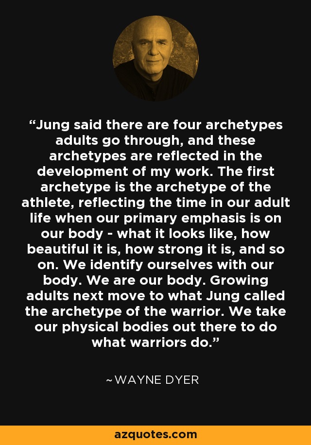 Jung said there are four archetypes adults go through, and these archetypes are reflected in the development of my work. The first archetype is the archetype of the athlete, reflecting the time in our adult life when our primary emphasis is on our body - what it looks like, how beautiful it is, how strong it is, and so on. We identify ourselves with our body. We are our body. Growing adults next move to what Jung called the archetype of the warrior. We take our physical bodies out there to do what warriors do. - Wayne Dyer