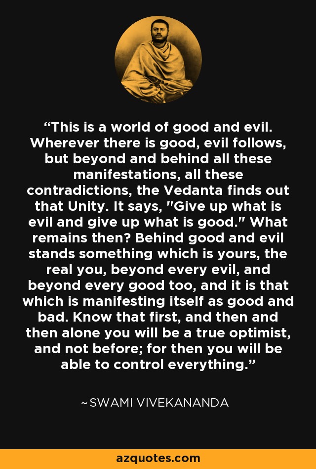 This is a world of good and evil. Wherever there is good, evil follows, but beyond and behind all these manifestations, all these contradictions, the Vedanta finds out that Unity. It says, 