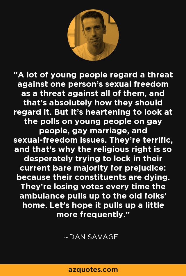 A lot of young people regard a threat against one person's sexual freedom as a threat against all of them, and that's absolutely how they should regard it. But it's heartening to look at the polls on young people on gay people, gay marriage, and sexual-freedom issues. They're terrific, and that's why the religious right is so desperately trying to lock in their current bare majority for prejudice: because their constituents are dying. They're losing votes every time the ambulance pulls up to the old folks' home. Let's hope it pulls up a little more frequently. - Dan Savage