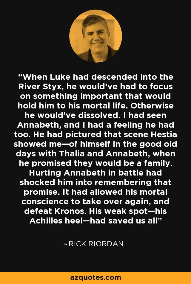 When Luke had descended into the River Styx, he would've had to focus on something important that would hold him to his mortal life. Otherwise he would've dissolved. I had seen Annabeth, and I had a feeling he had too. He had pictured that scene Hestia showed me—of himself in the good old days with Thalia and Annabeth, when he promised they would be a family. Hurting Annabeth in battle had shocked him into remembering that promise. It had allowed his mortal conscience to take over again, and defeat Kronos. His weak spot—his Achilles heel—had saved us all - Rick Riordan