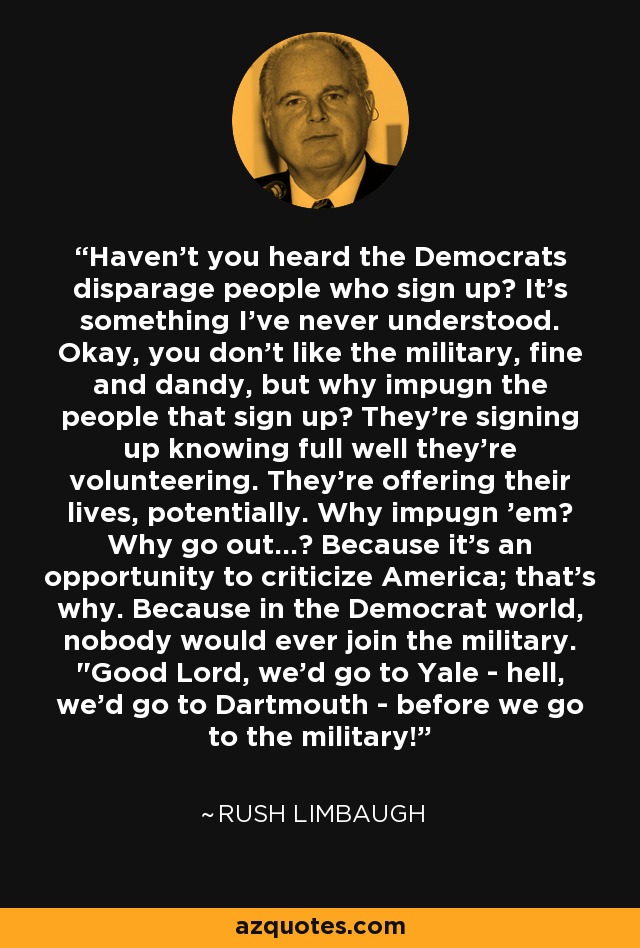 Haven't you heard the Democrats disparage people who sign up? It's something I've never understood. Okay, you don't like the military, fine and dandy, but why impugn the people that sign up? They're signing up knowing full well they're volunteering. They're offering their lives, potentially. Why impugn 'em? Why go out...? Because it's an opportunity to criticize America; that's why. Because in the Democrat world, nobody would ever join the military. 