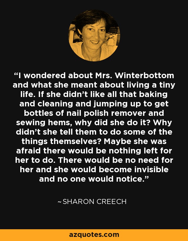 I wondered about Mrs. Winterbottom and what she meant about living a tiny life. If she didn't like all that baking and cleaning and jumping up to get bottles of nail polish remover and sewing hems, why did she do it? Why didn't she tell them to do some of the things themselves? Maybe she was afraid there would be nothing left for her to do. There would be no need for her and she would become invisible and no one would notice. - Sharon Creech