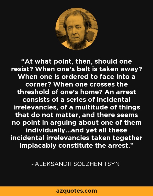 At what point, then, should one resist? When one's belt is taken away? When one is ordered to face into a corner? When one crosses the threshold of one's home? An arrest consists of a series of incidental irrelevancies, of a multitude of things that do not matter, and there seems no point in arguing about one of them individually...and yet all these incidental irrelevancies taken together implacably constitute the arrest. - Aleksandr Solzhenitsyn