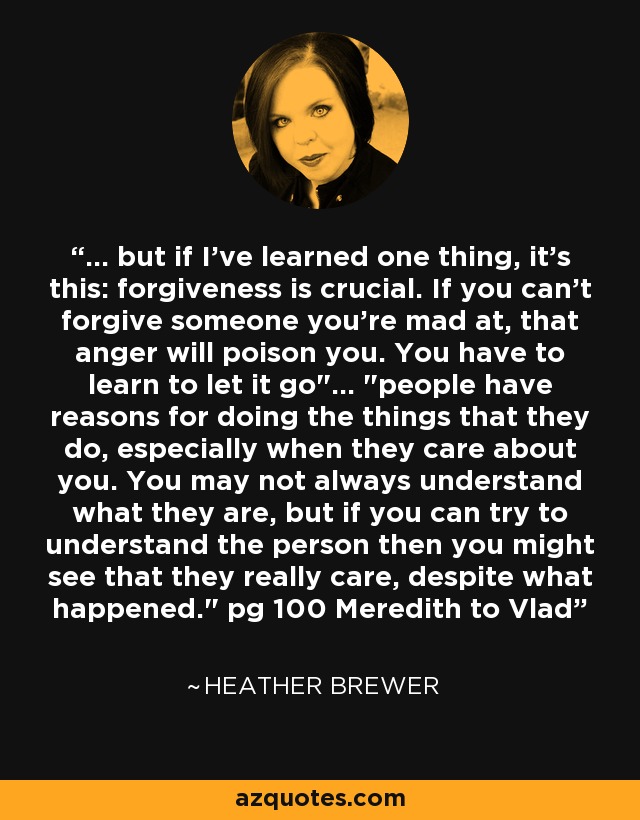 ... but if I've learned one thing, it's this: forgiveness is crucial. If you can't forgive someone you're mad at, that anger will poison you. You have to learn to let it go