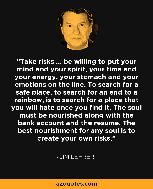 Take risks ... be willing to put your mind and your spirit, your time and your energy, your stomach and your emotions on the line. To search for a safe place, to search for an end to a rainbow, is to search for a place that you will hate once you find it. The soul must be nourished along with the bank account and the resume. The best nourishment for any soul is to create your own risks. - Jim Lehrer