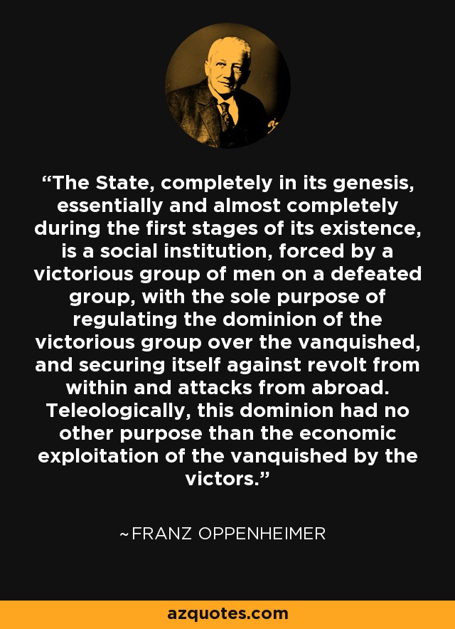 The State, completely in its genesis, essentially and almost completely during the first stages of its existence, is a social institution, forced by a victorious group of men on a defeated group, with the sole purpose of regulating the dominion of the victorious group over the vanquished, and securing itself against revolt from within and attacks from abroad. Teleologically, this dominion had no other purpose than the economic exploitation of the vanquished by the victors. - Franz Oppenheimer
