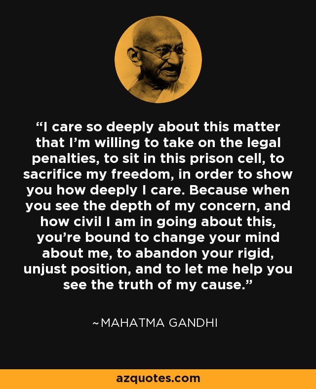 I care so deeply about this matter that I'm willing to take on the legal penalties, to sit in this prison cell, to sacrifice my freedom, in order to show you how deeply I care. Because when you see the depth of my concern, and how civil I am in going about this, you're bound to change your mind about me, to abandon your rigid, unjust position, and to let me help you see the truth of my cause. - Mahatma Gandhi