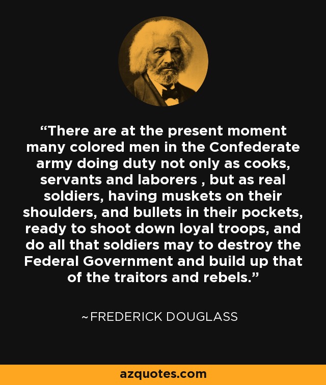 There are at the present moment many colored men in the Confederate army doing duty not only as cooks, servants and laborers , but as real soldiers, having muskets on their shoulders, and bullets in their pockets, ready to shoot down loyal troops, and do all that soldiers may to destroy the Federal Government and build up that of the traitors and rebels. - Frederick Douglass