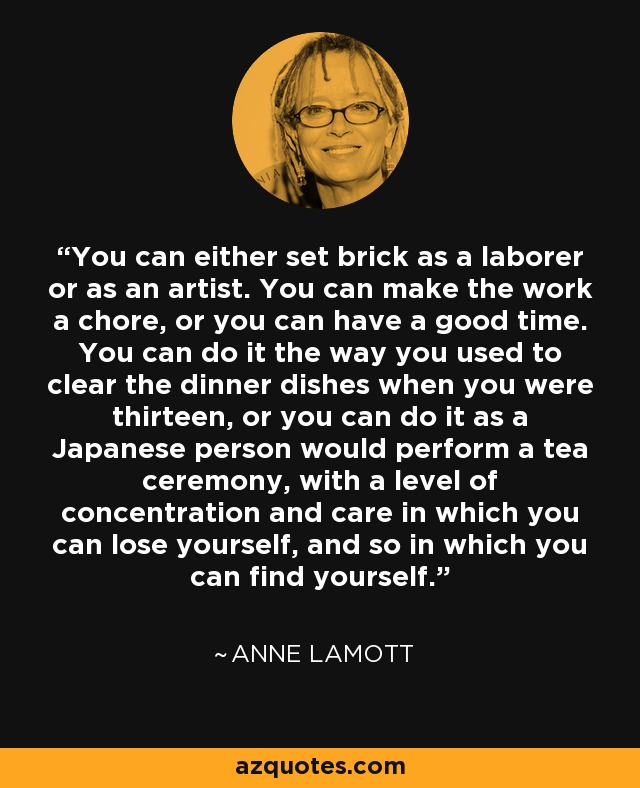 You can either set brick as a laborer or as an artist. You can make the work a chore, or you can have a good time. You can do it the way you used to clear the dinner dishes when you were thirteen, or you can do it as a Japanese person would perform a tea ceremony, with a level of concentration and care in which you can lose yourself, and so in which you can find yourself. - Anne Lamott