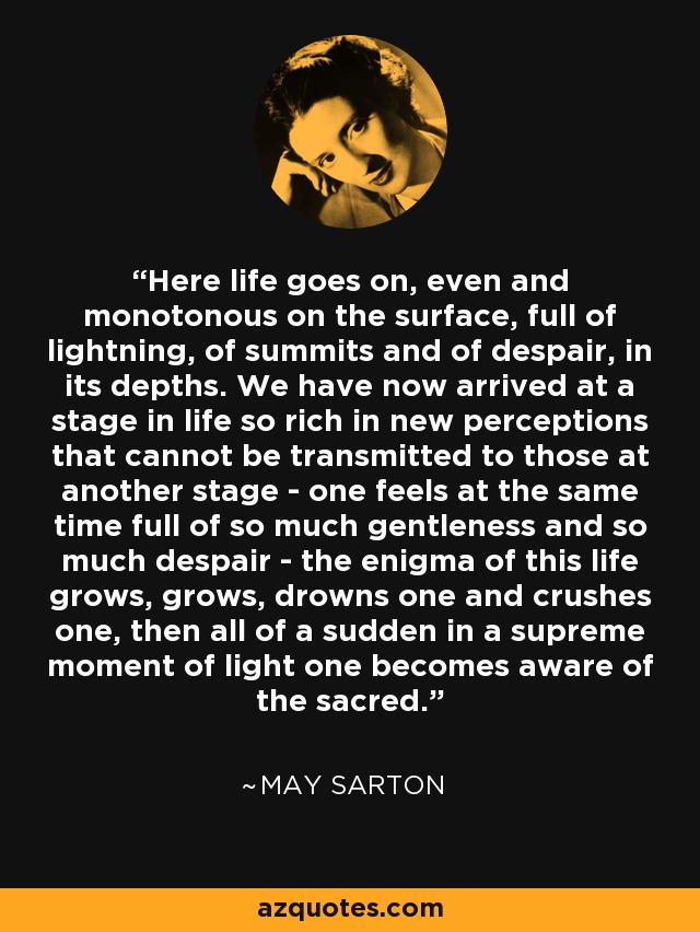 Here life goes on, even and monotonous on the surface, full of lightning, of summits and of despair, in its depths. We have now arrived at a stage in life so rich in new perceptions that cannot be transmitted to those at another stage - one feels at the same time full of so much gentleness and so much despair - the enigma of this life grows, grows, drowns one and crushes one, then all of a sudden in a supreme moment of light one becomes aware of the sacred. - May Sarton